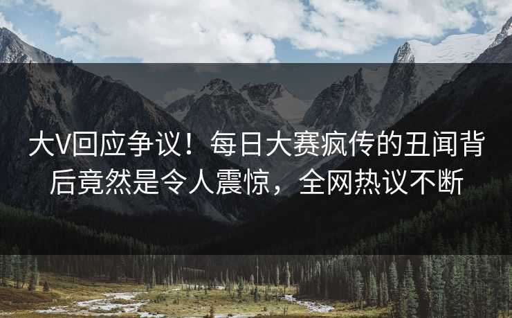 大V回应争议！每日大赛疯传的丑闻背后竟然是令人震惊，全网热议不断