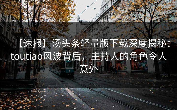 【速报】汤头条轻量版下载深度揭秘：toutiao风波背后，主持人的角色令人意外
