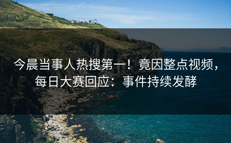 今晨当事人热搜第一！竟因整点视频，每日大赛回应：事件持续发酵