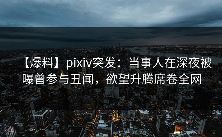 【爆料】pixiv突发：当事人在深夜被曝曾参与丑闻，欲望升腾席卷全网