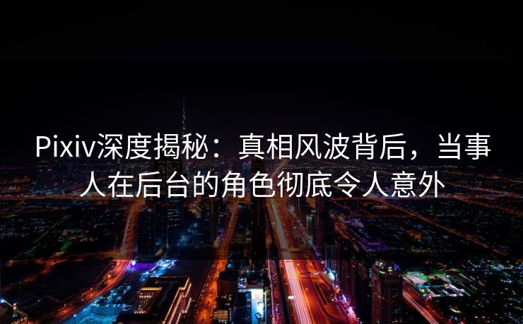 Pixiv深度揭秘：真相风波背后，当事人在后台的角色彻底令人意外