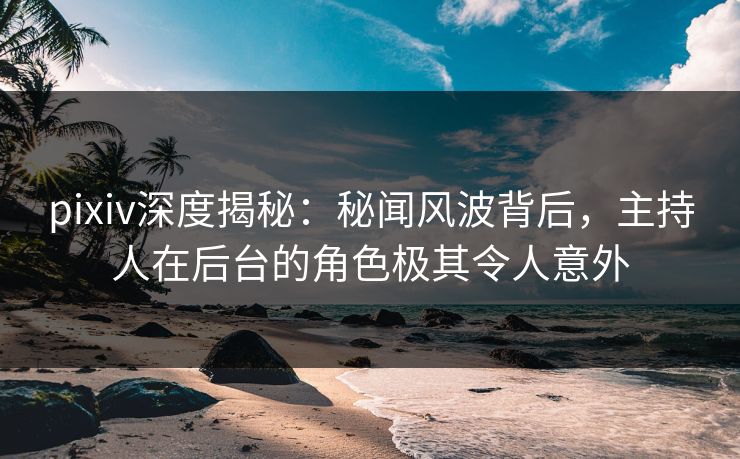pixiv深度揭秘：秘闻风波背后，主持人在后台的角色极其令人意外