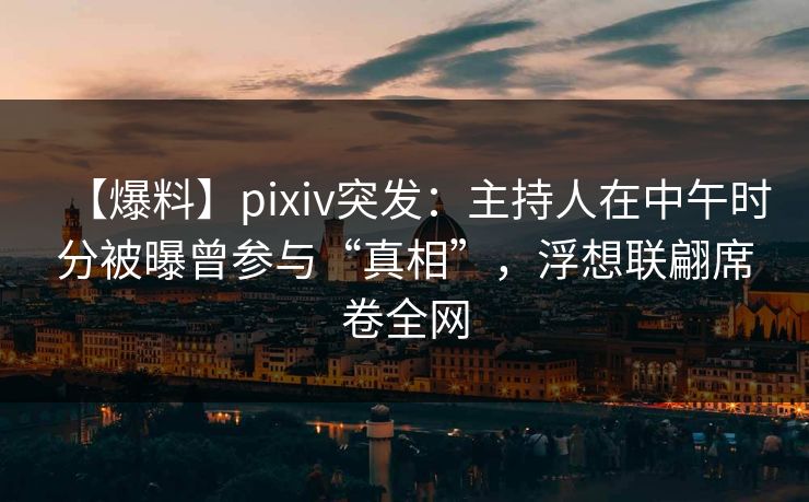 【爆料】pixiv突发：主持人在中午时分被曝曾参与“真相”，浮想联翩席卷全网