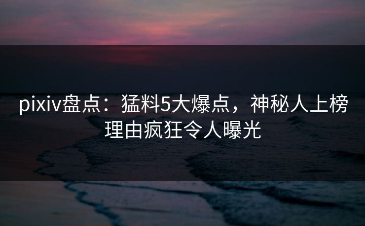 pixiv盘点：猛料5大爆点，神秘人上榜理由疯狂令人曝光