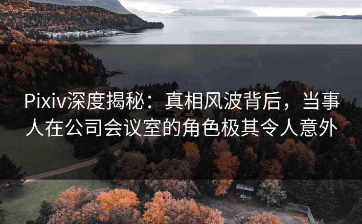 Pixiv深度揭秘：真相风波背后，当事人在公司会议室的角色极其令人意外