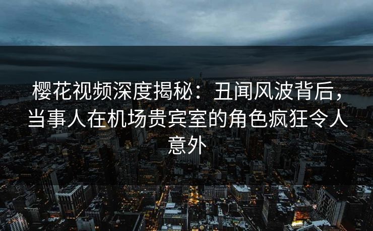 樱花视频深度揭秘：丑闻风波背后，当事人在机场贵宾室的角色疯狂令人意外