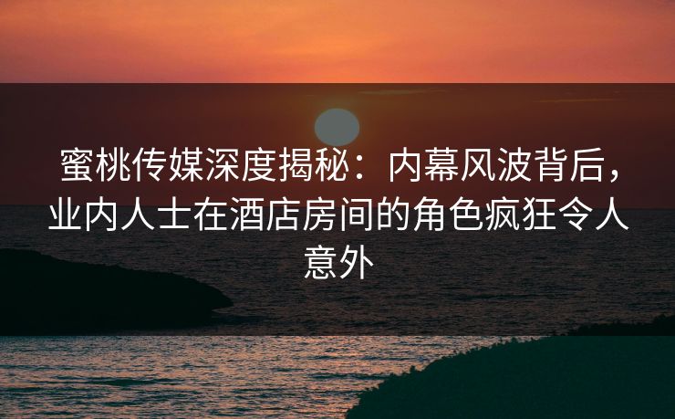 蜜桃传媒深度揭秘：内幕风波背后，业内人士在酒店房间的角色疯狂令人意外