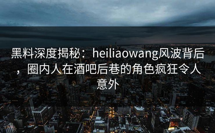 黑料深度揭秘：heiliaowang风波背后，圈内人在酒吧后巷的角色疯狂令人意外