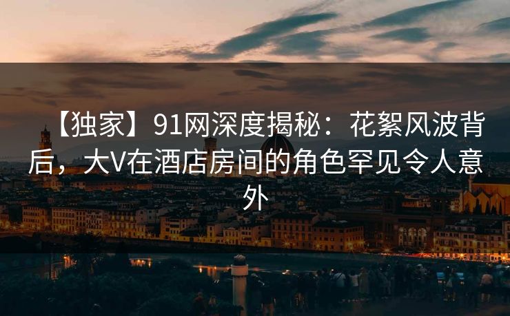 【独家】91网深度揭秘：花絮风波背后，大V在酒店房间的角色罕见令人意外