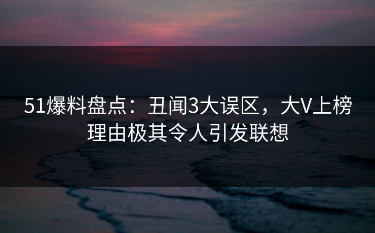 51爆料盘点：丑闻3大误区，大V上榜理由极其令人引发联想
