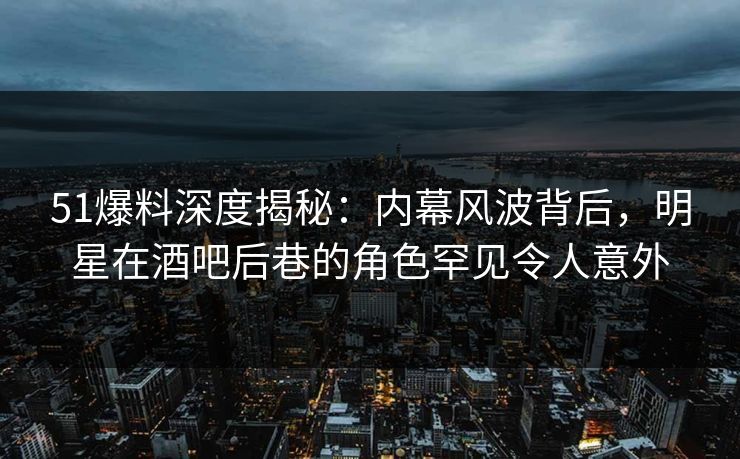 51爆料深度揭秘：内幕风波背后，明星在酒吧后巷的角色罕见令人意外