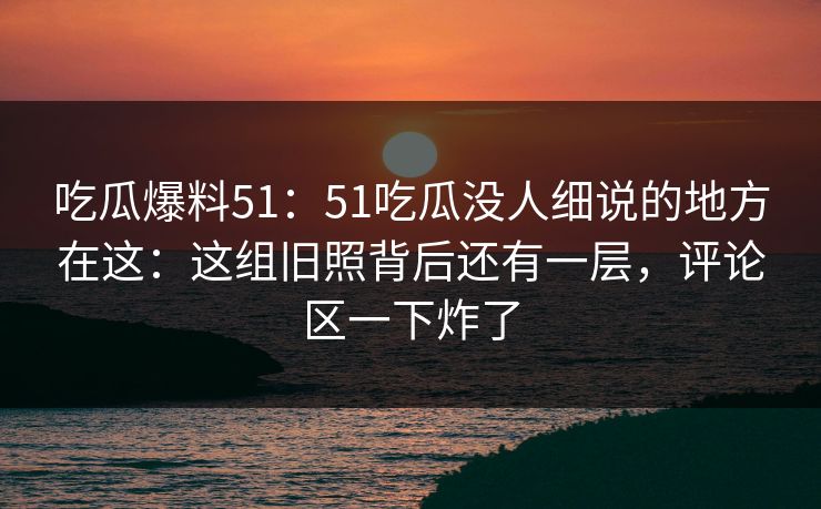 吃瓜爆料51：51吃瓜没人细说的地方在这：这组旧照背后还有一层，评论区一下炸了