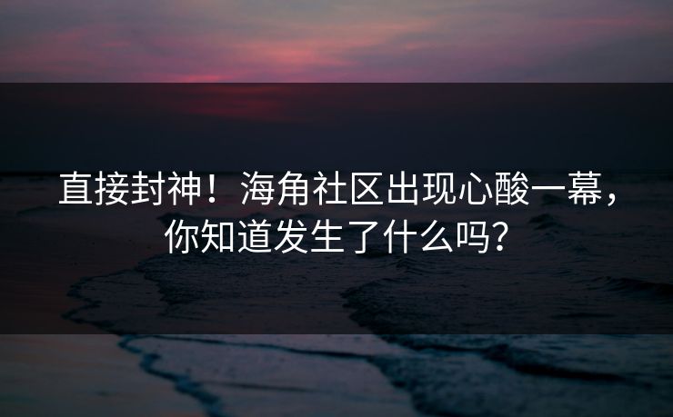 直接封神！海角社区出现心酸一幕，你知道发生了什么吗？