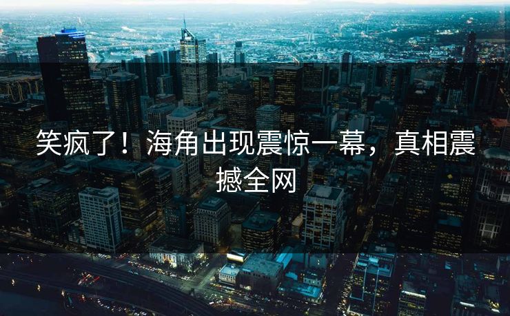 笑疯了！海角出现震惊一幕，真相震撼全网