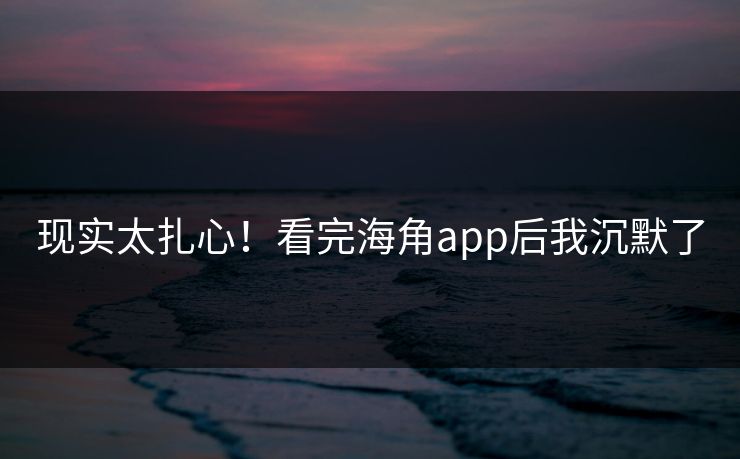 现实太扎心！看完海角app后我沉默了