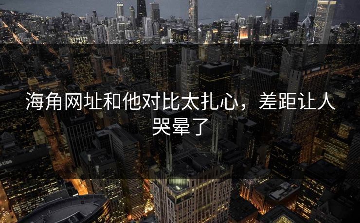 海角网址和他对比太扎心，差距让人哭晕了