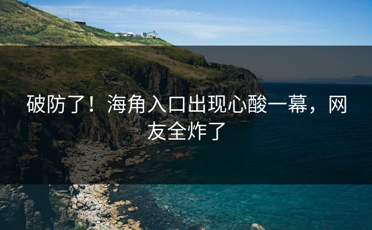 破防了！海角入口出现心酸一幕，网友全炸了