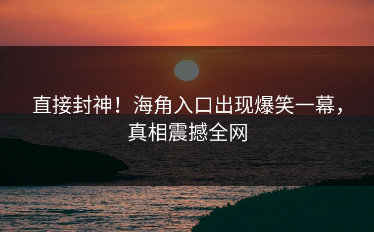 直接封神！海角入口出现爆笑一幕，真相震撼全网