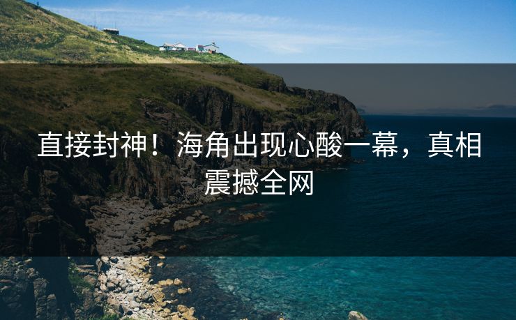 直接封神！海角出现心酸一幕，真相震撼全网