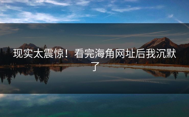 现实太震惊！看完海角网址后我沉默了