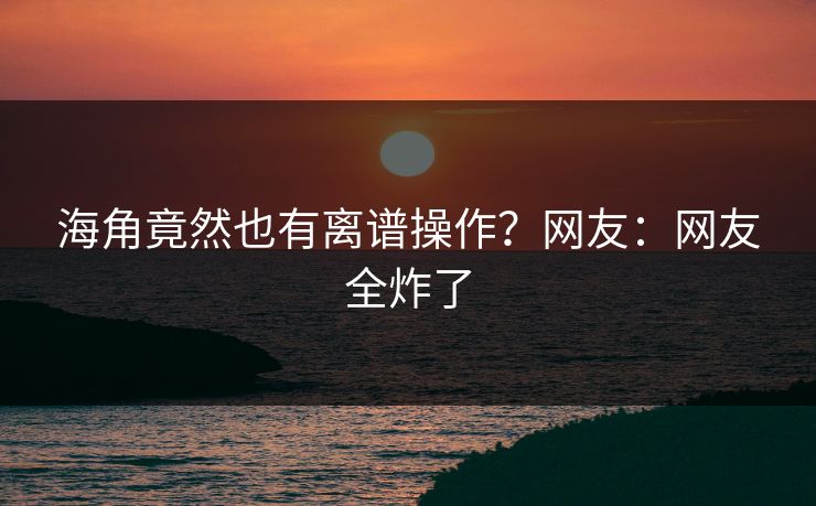 海角竟然也有离谱操作？网友：网友全炸了