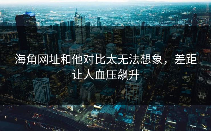 海角网址和他对比太无法想象，差距让人血压飙升