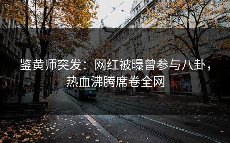 鉴黄师突发：网红被曝曾参与八卦，热血沸腾席卷全网