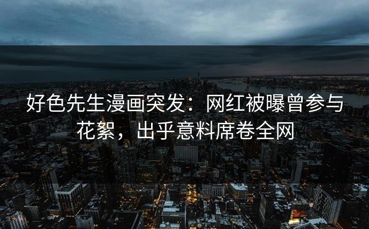 好色先生漫画突发：网红被曝曾参与花絮，出乎意料席卷全网