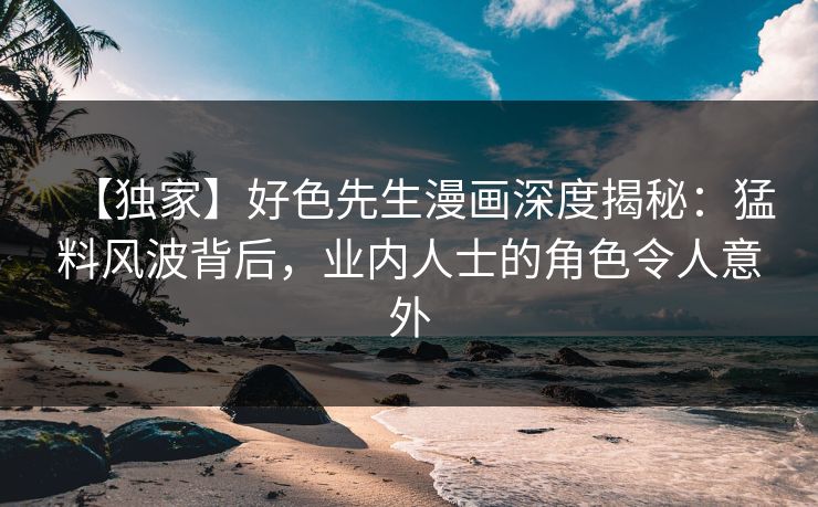 【独家】好色先生漫画深度揭秘：猛料风波背后，业内人士的角色令人意外