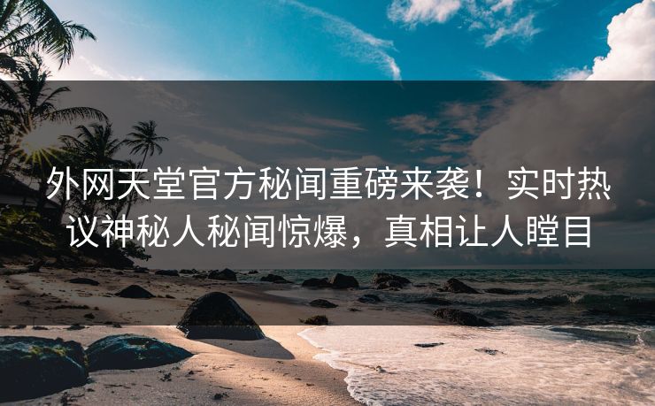 外网天堂官方秘闻重磅来袭！实时热议神秘人秘闻惊爆，真相让人瞠目