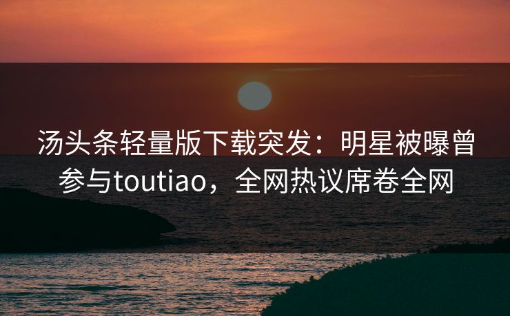 汤头条轻量版下载突发：明星被曝曾参与toutiao，全网热议席卷全网