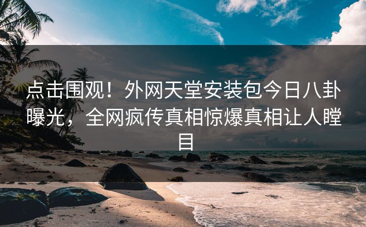 点击围观！外网天堂安装包今日八卦曝光，全网疯传真相惊爆真相让人瞠目