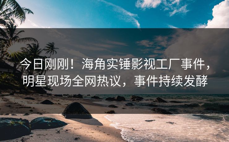 今日刚刚！海角实锤影视工厂事件，明星现场全网热议，事件持续发酵