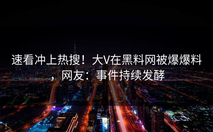 速看冲上热搜！大V在黑料网被爆爆料，网友：事件持续发酵