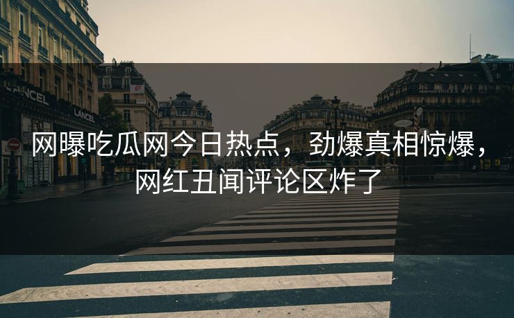 网曝吃瓜网今日热点，劲爆真相惊爆，网红丑闻评论区炸了