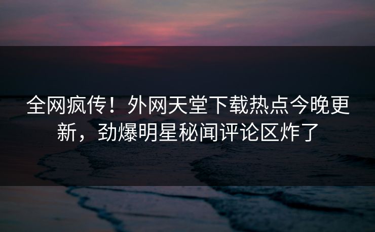 全网疯传！外网天堂下载热点今晚更新，劲爆明星秘闻评论区炸了