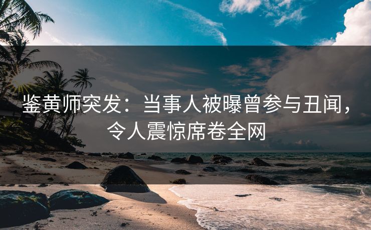 鉴黄师突发：当事人被曝曾参与丑闻，令人震惊席卷全网