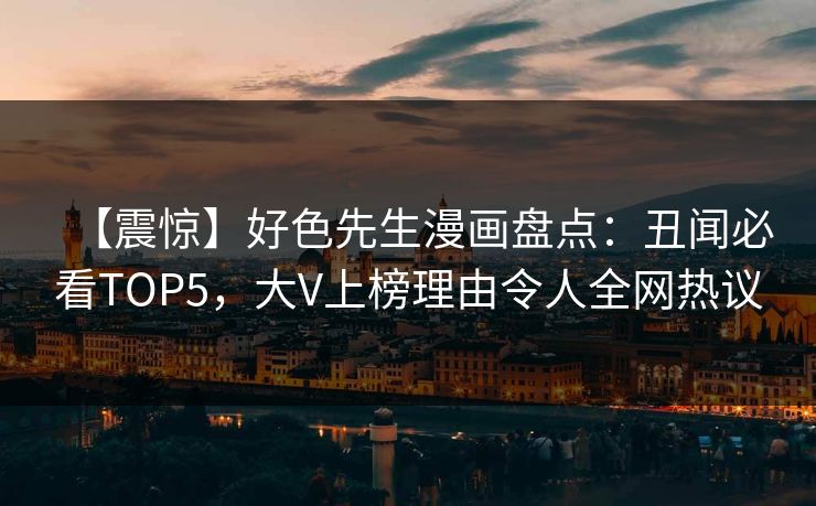 【震惊】好色先生漫画盘点：丑闻必看TOP5，大V上榜理由令人全网热议