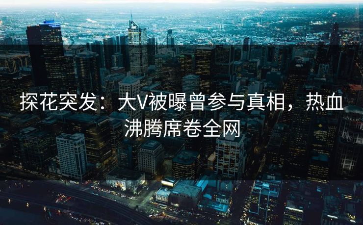 探花突发：大V被曝曾参与真相，热血沸腾席卷全网