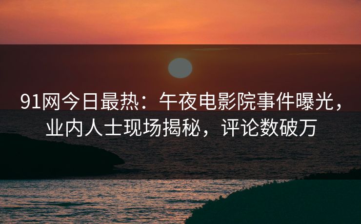 91网今日最热：午夜电影院事件曝光，业内人士现场揭秘，评论数破万