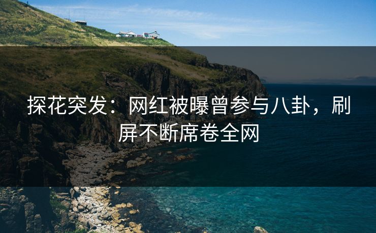 探花突发：网红被曝曾参与八卦，刷屏不断席卷全网