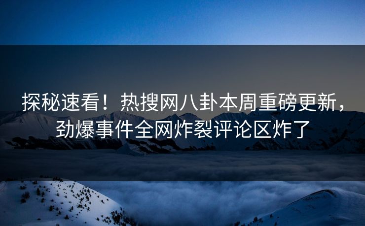 探秘速看！热搜网八卦本周重磅更新，劲爆事件全网炸裂评论区炸了