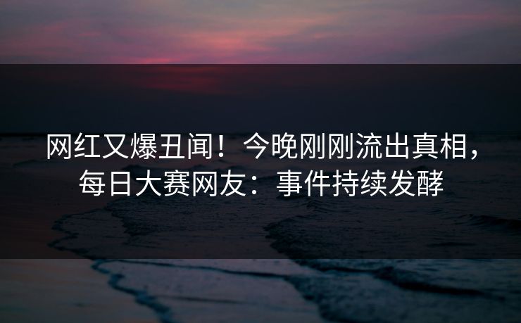 网红又爆丑闻！今晚刚刚流出真相，每日大赛网友：事件持续发酵