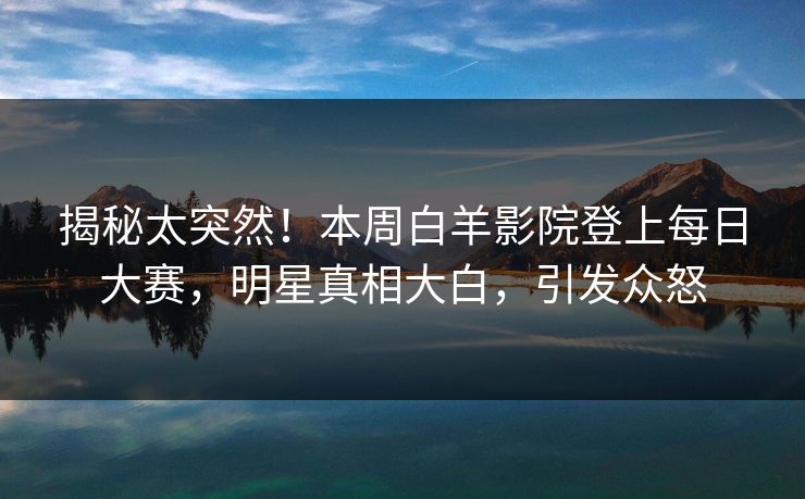 揭秘太突然！本周白羊影院登上每日大赛，明星真相大白，引发众怒