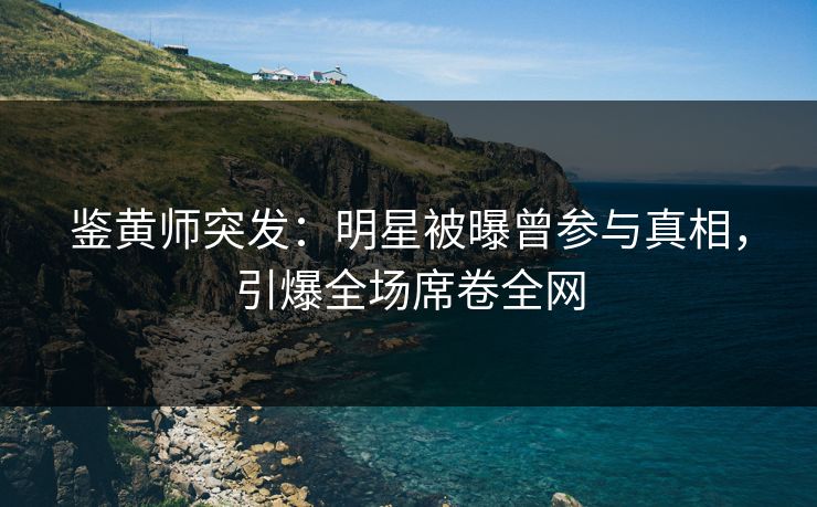 鉴黄师突发：明星被曝曾参与真相，引爆全场席卷全网
