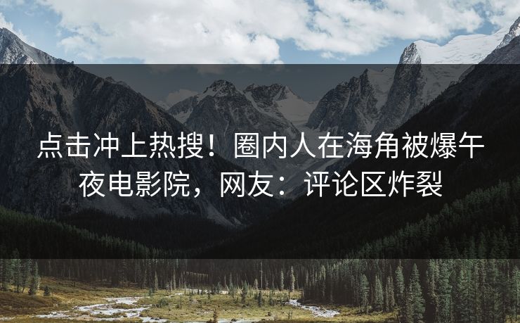 点击冲上热搜！圈内人在海角被爆午夜电影院，网友：评论区炸裂