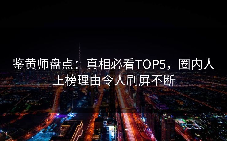 鉴黄师盘点：真相必看TOP5，圈内人上榜理由令人刷屏不断