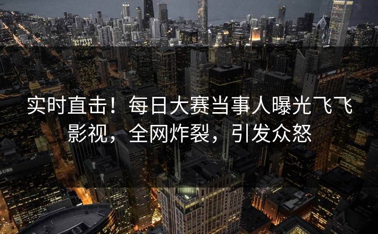 实时直击！每日大赛当事人曝光飞飞影视，全网炸裂，引发众怒