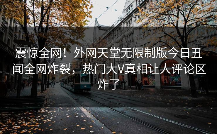 震惊全网！外网天堂无限制版今日丑闻全网炸裂，热门大V真相让人评论区炸了