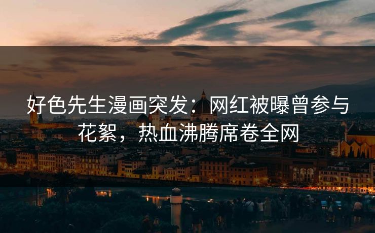 好色先生漫画突发：网红被曝曾参与花絮，热血沸腾席卷全网